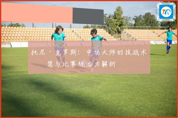 托尼·克罗斯:中场大师的技战术智慧与比赛统治力解析