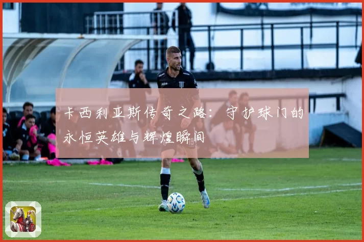 卡西利亚斯传奇之路:守护球门的永恒英雄与辉煌瞬间