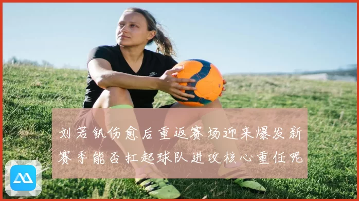 刘若钒伤愈后重返赛场迎来爆发新赛季能否扛起球队进攻核心重任呢