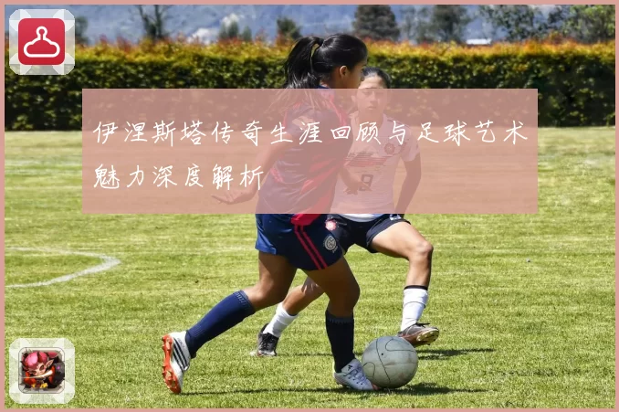 伊涅斯塔传奇生涯回顾与足球艺术魅力深度解析